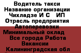Водитель такси › Название организации ­ Чихладзе И.С., ИП › Отрасль предприятия ­ Автоперевозки › Минимальный оклад ­ 1 - Все города Работа » Вакансии   . Калининградская обл.,Светловский городской округ 
